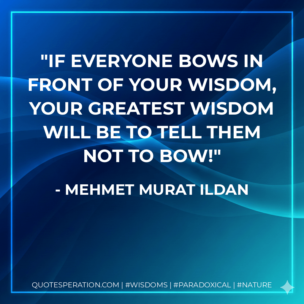 If everyone bows in front of your wisdom, your greatest wisdom will be to tell them not to bow! - Mehmet Murat ildan