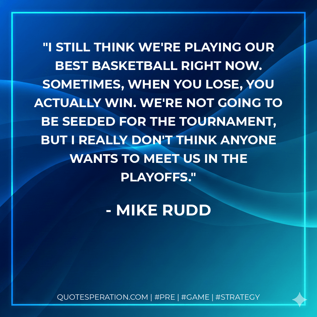 I still think we're playing our best basketball right now. Sometimes, when you lose, you actually win. We're not going to be seeded for the tournament, but I really don't think anyone wants to meet us in the playoffs. - Mike Rudd