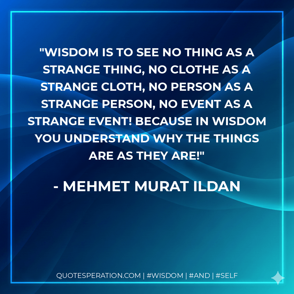 Wisdom is to see no thing as a strange thing, no clothe as a strange cloth, no person as a strange person, no event as a strange event! Because in wisdom you understand why the things are as they are! - Mehmet Murat ildan