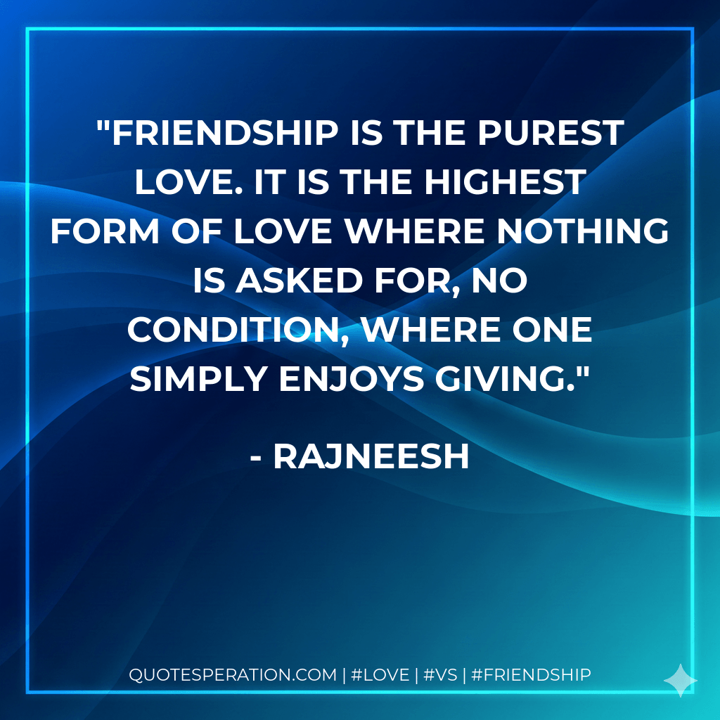Friendship is the purest love. It is the highest form of Love where nothing is asked for, no condition, where one simply enjoys giving. - Rajneesh