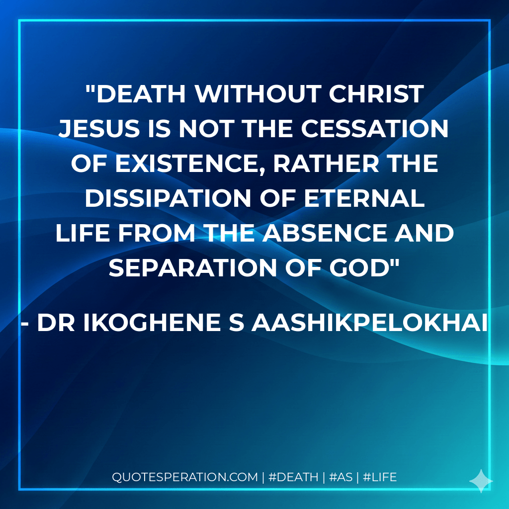 Death without Christ Jesus is not the cessation of existence, rather the dissipation of eternal life from the absence and separation of God - Dr Ikoghene S Aashikpelokhai