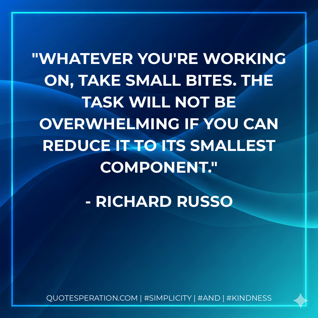 Whatever you're working on, take small bites. The task will not be overwhelming if you can reduce it to its smallest component. - Richard Russo