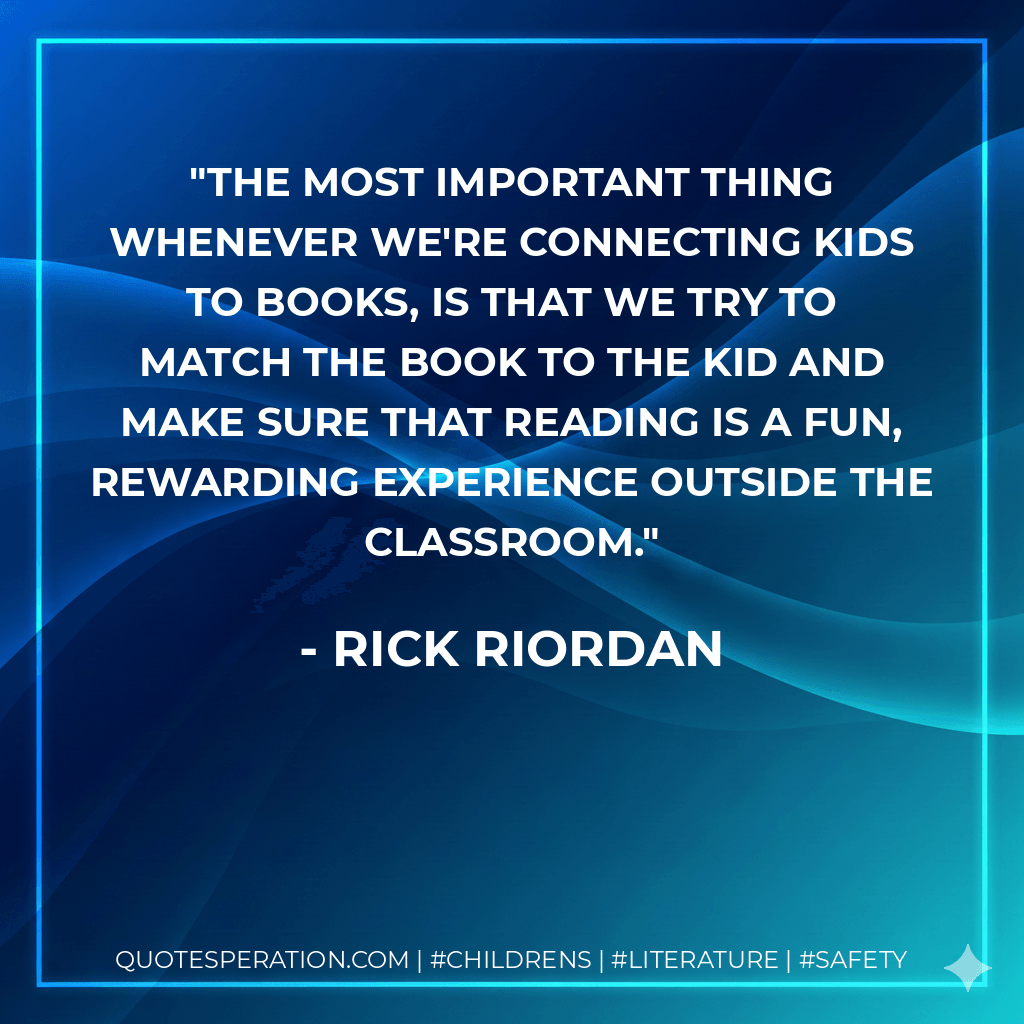 The most important thing whenever we're connecting kids to books, is that we try to match the book to the kid and make sure that reading is a fun, rewarding experience outside the classroom. - Rick Riordan