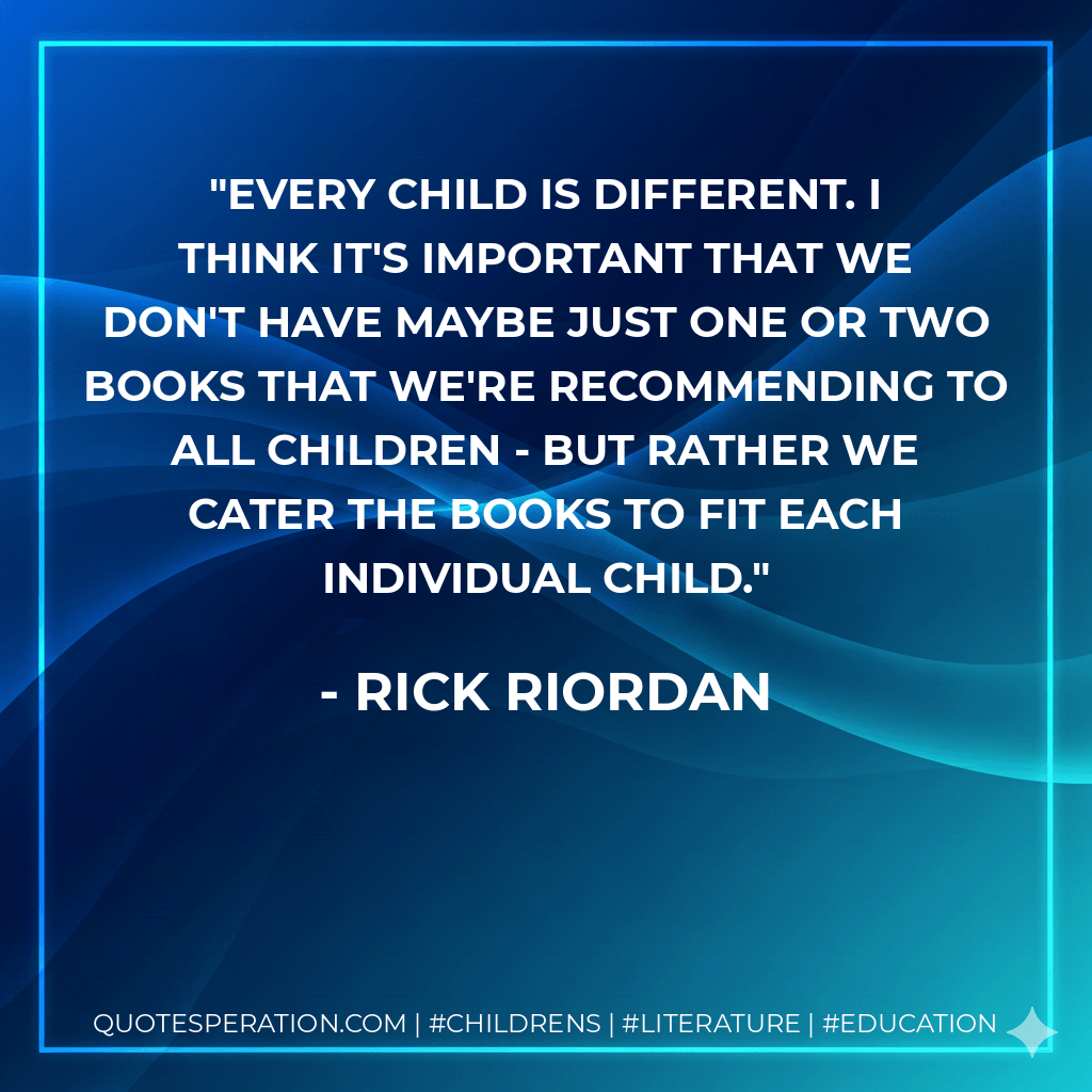 Every child is different. I think it's important that we don't have maybe just one or two books that we're recommending to all children - but rather we cater the books to fit each individual child. - Rick Riordan