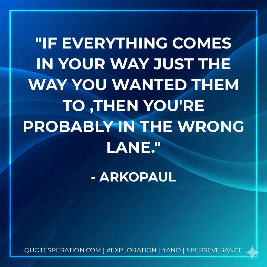 If everything comes in your way just the way you wanted them to ,then you're probably in the wrong lane. - ARKOPAUL