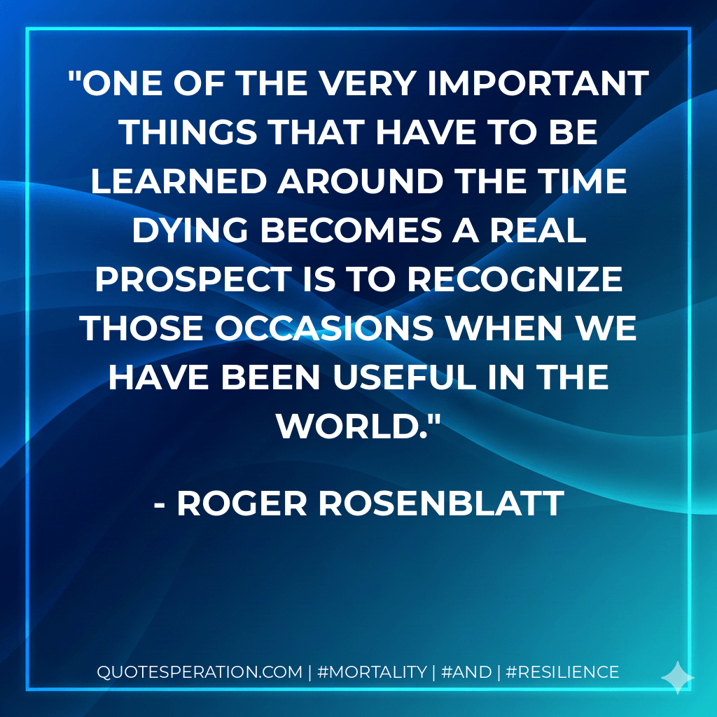 One of the very important things that have to be learned around the time dying becomes a real prospect is to recognize those occasions when we have been useful in the world. - Roger Rosenblatt