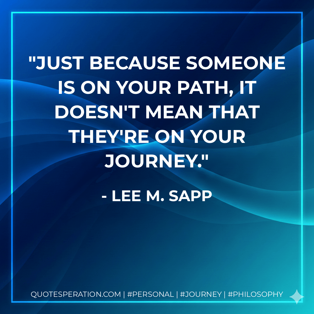 Just because someone is on your path, it doesn't mean that they're on your journey. - Lee M. Sapp