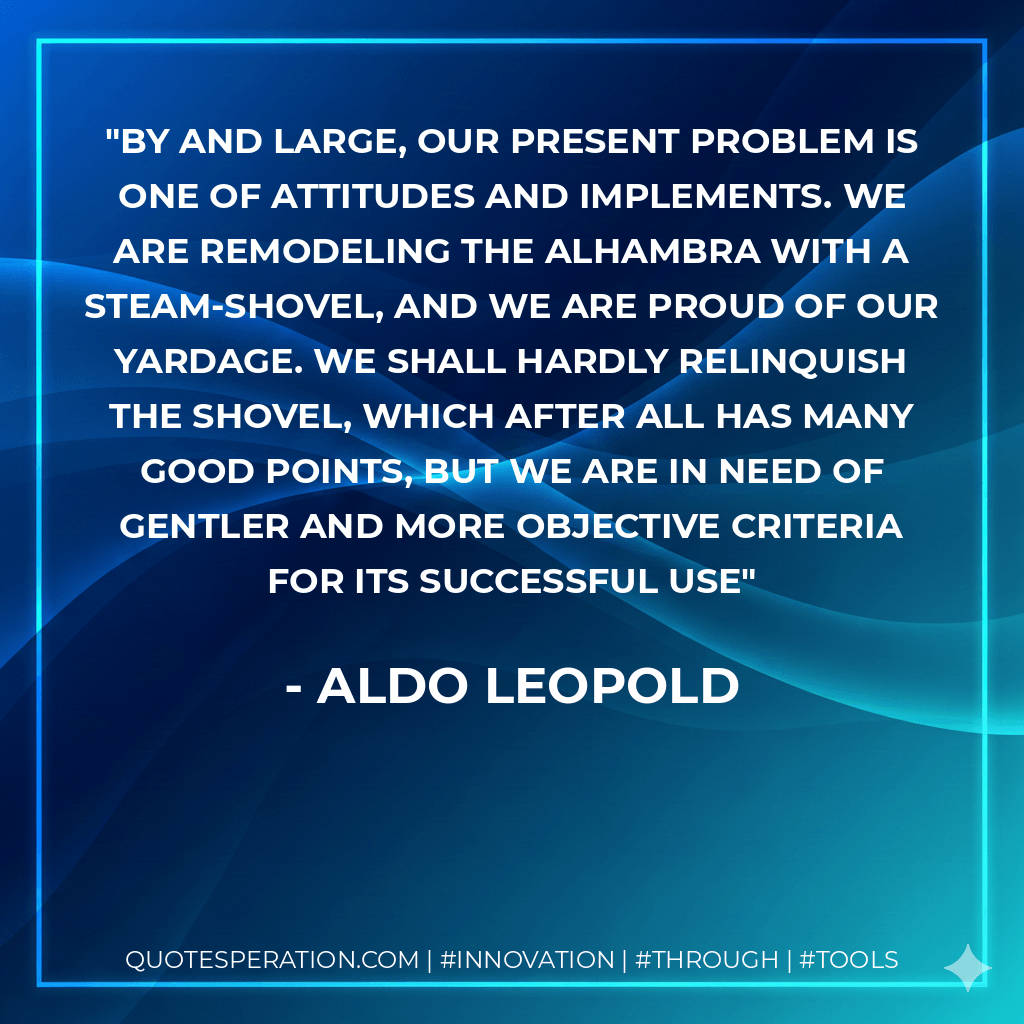 By and large, our present problem is one of attitudes and implements. We are remodeling the Alhambra with a steam-shovel, and we are proud of our yardage. We shall hardly relinquish the shovel, which after all has many good points, but we are in need of gentler and more objective criteria for its successful use - Aldo Leopold