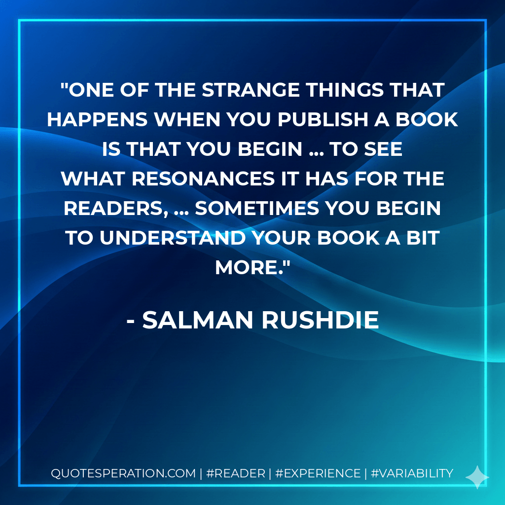 One of the strange things that happens when you publish a book is that you begin ... to see what resonances it has for the readers, ... Sometimes you begin to understand your book a bit more. - Salman Rushdie