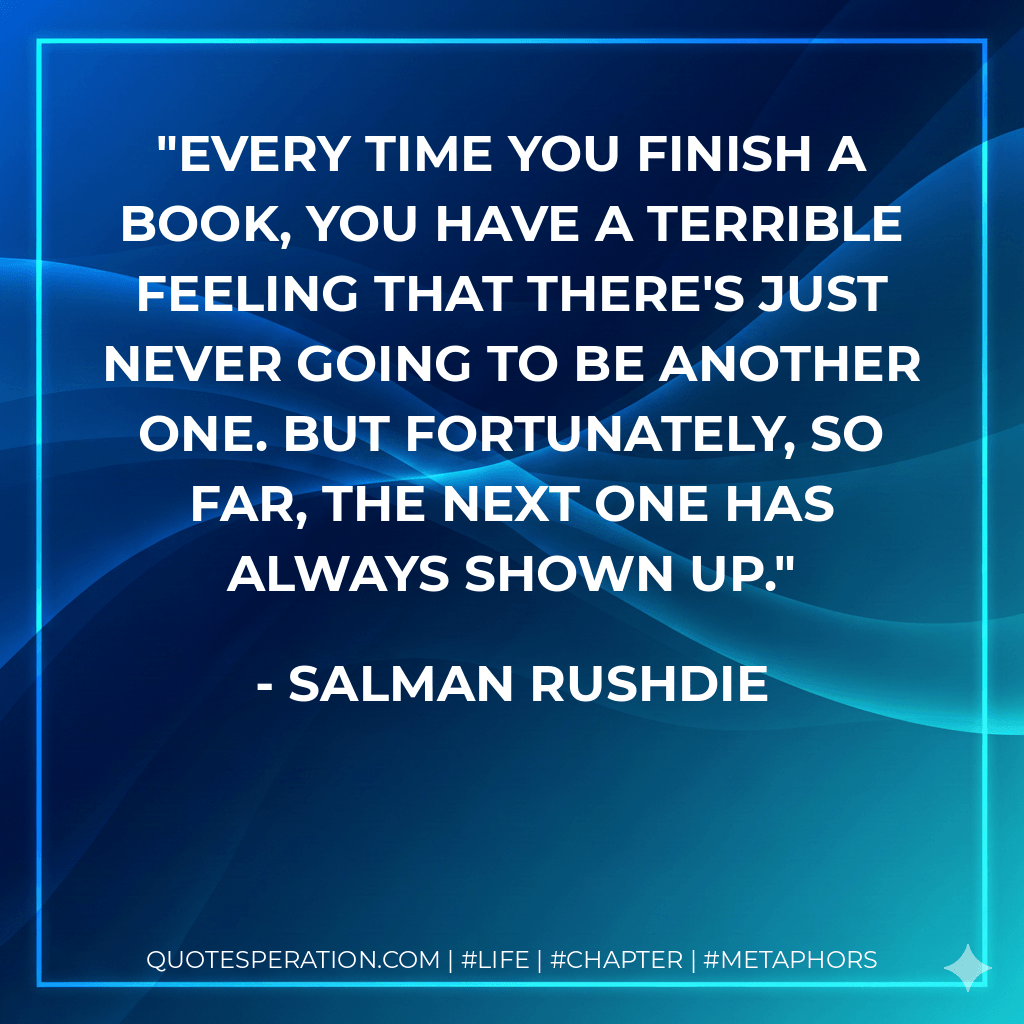 Every time you finish a book, you have a terrible feeling that there's just never going to be another one. But fortunately, so far, the next one has always shown up. - Salman Rushdie