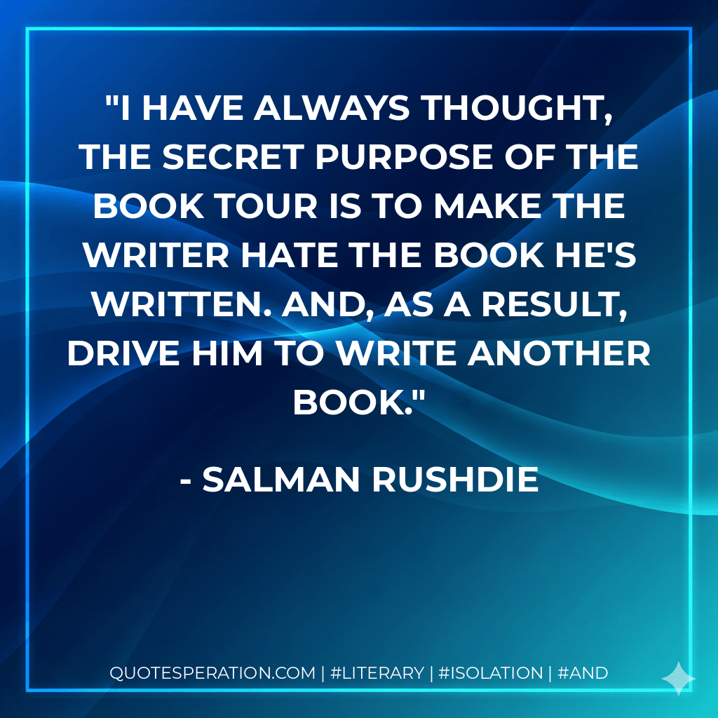 I have always thought, the secret purpose of the book tour is to make the writer hate the book he's written. And, as a result, drive him to write another book. - Salman Rushdie
