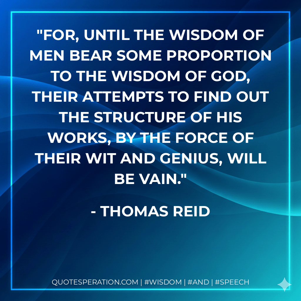 For, until the wisdom of men bear some proportion to the wisdom of God, their attempts to find out the structure of his works, by the force of their wit and genius, will be vain. - Thomas Reid