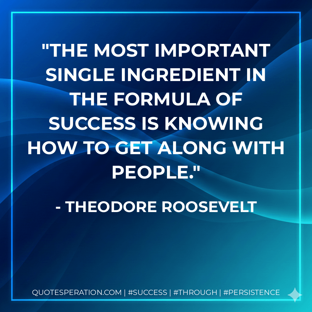 The most important single ingredient in the formula of success is knowing how to get along with people. - Theodore Roosevelt