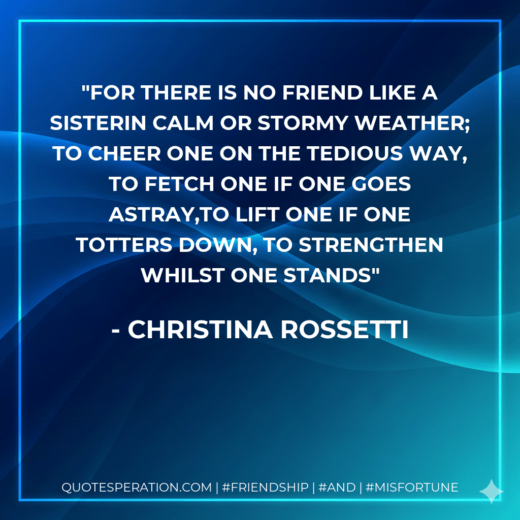 For there is no friend like a sisterIn calm or stormy weather; To cheer one on the tedious way, To fetch one if one goes astray,To lift one if one totters down, To strengthen whilst one stands - Christina Rossetti