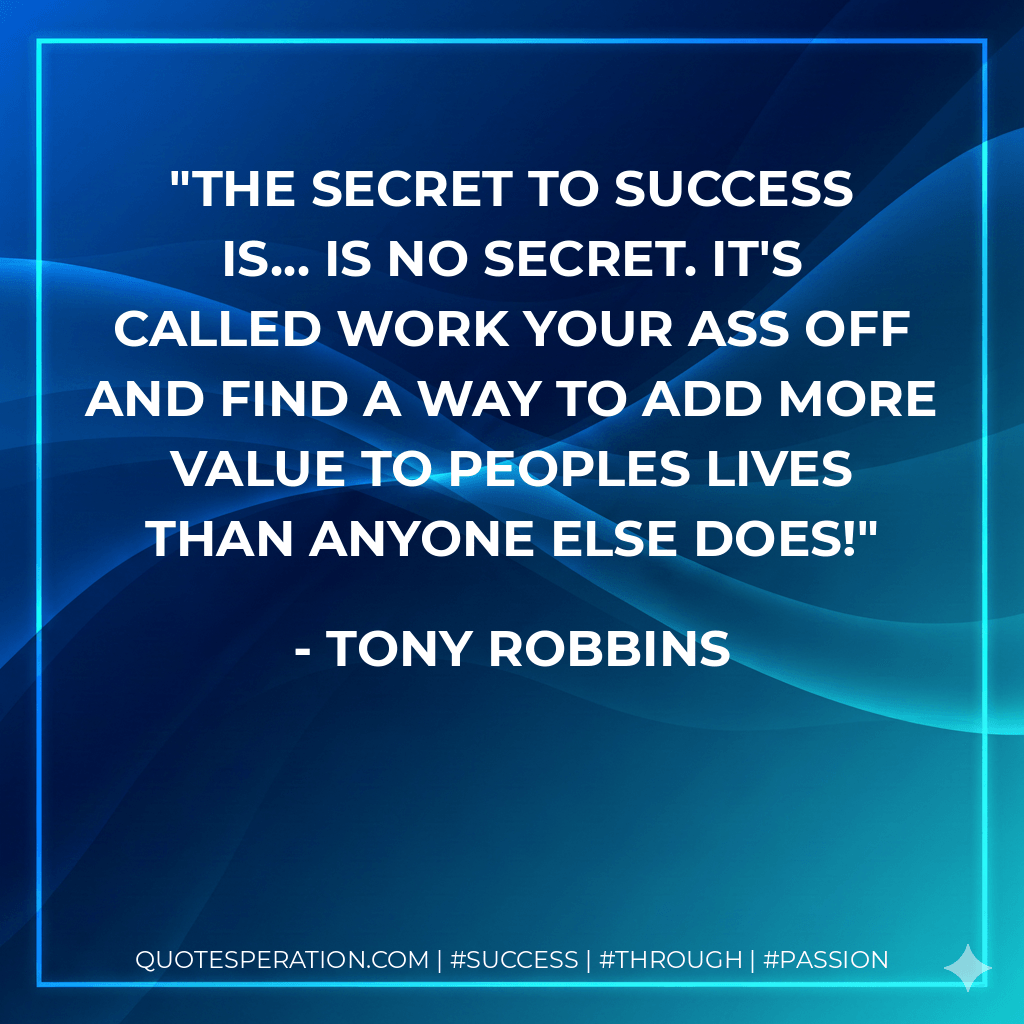 The secret to success is... is no secret. It's called work your Ass off and find a way to add more value to peoples lives than anyone else does! - Tony Robbins