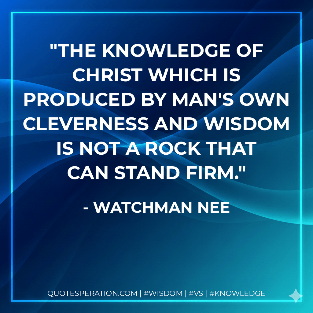 The knowledge of Christ which is produced by man's own cleverness and wisdom is not a rock that can stand firm. - Watchman Nee