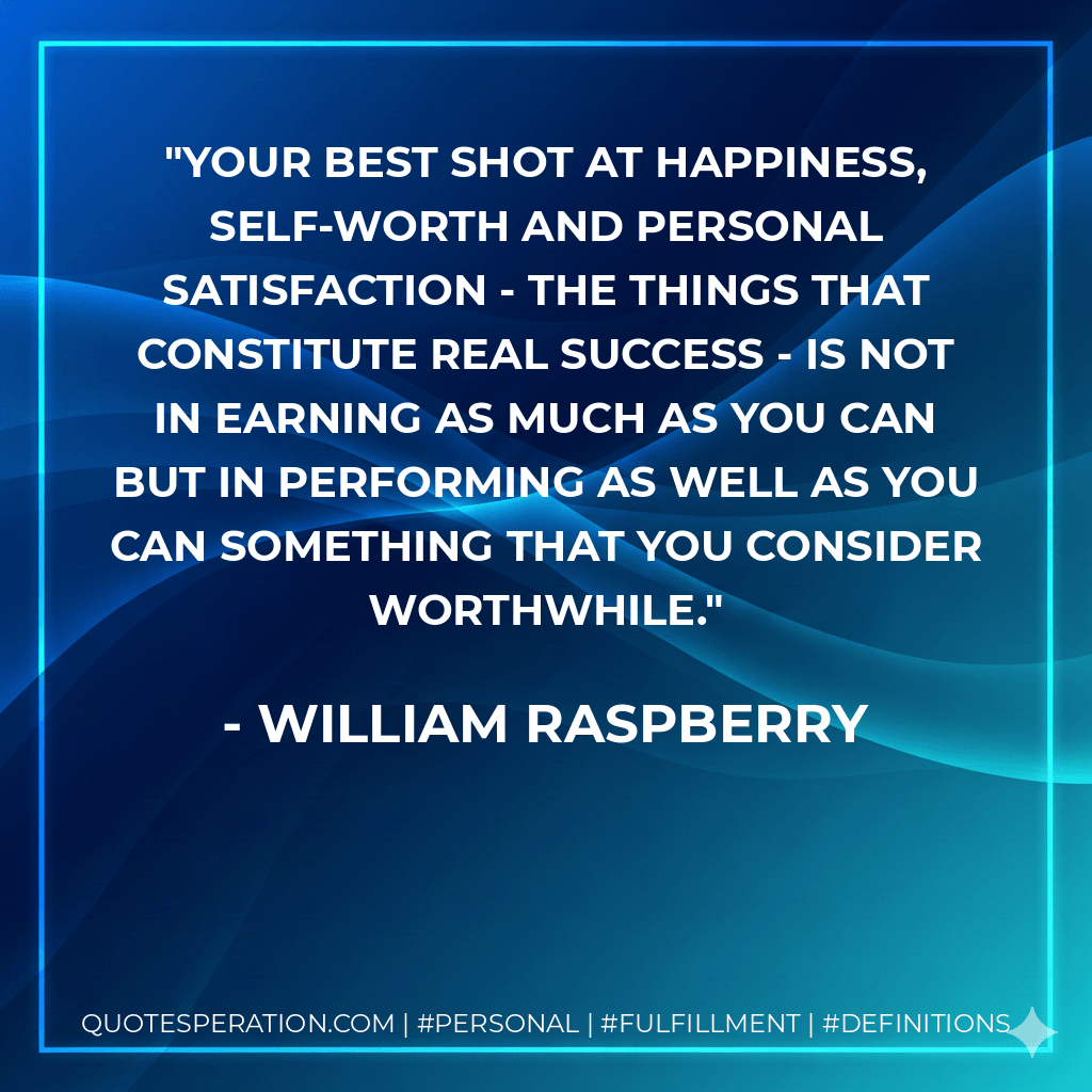 Your best shot at happiness, self-worth and personal satisfaction - the things that constitute real success - is not in earning as much as you can but in performing as well as you can something that you consider worthwhile. - William Raspberry