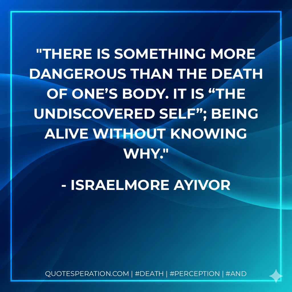 There is something more dangerous than the death of one’s body. It is “the undiscovered self”; being alive without knowing why. - Israelmore Ayivor