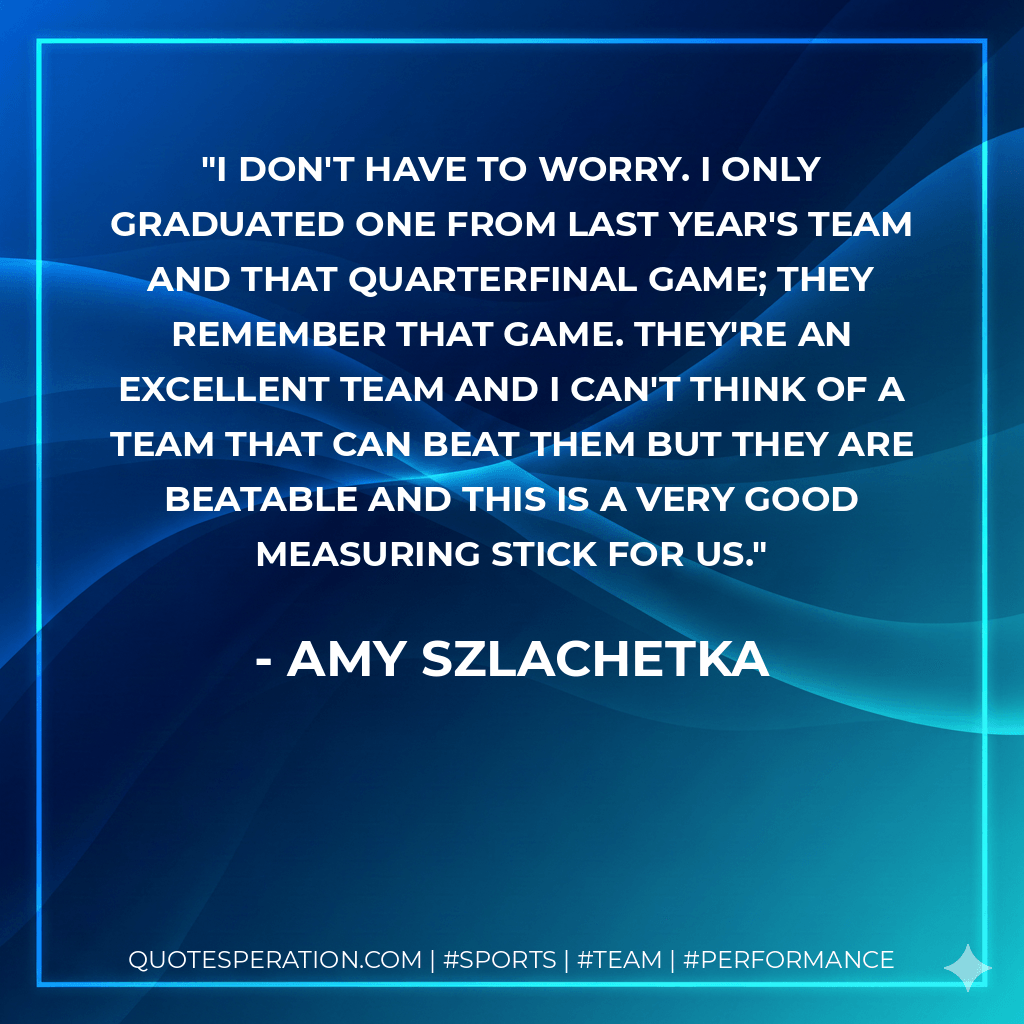 I don't have to worry. I only graduated one from last year's team and that quarterfinal game; they remember that game. They're an excellent team and I can't think of a team that can beat them but they are beatable and this is a very good measuring stick for us. - Amy Szlachetka