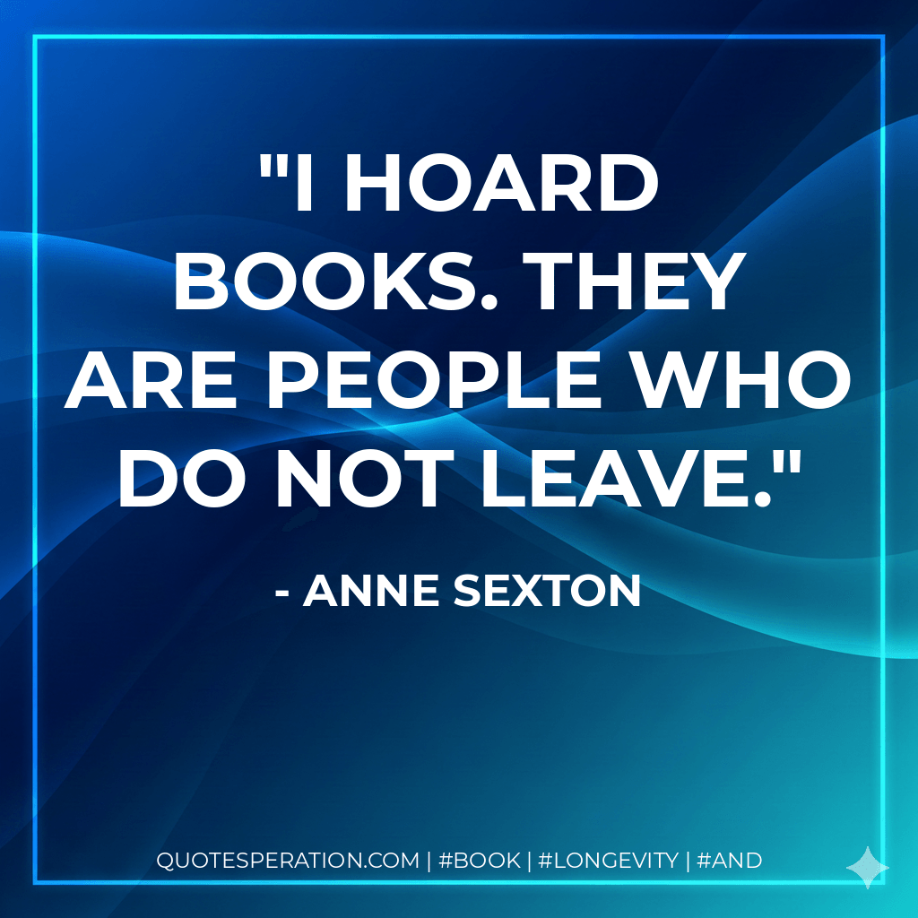 I hoard books. They are people who do not leave. - Anne Sexton