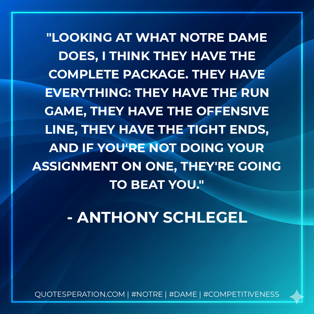 Looking at what Notre Dame does, I think they have the complete package. They have everything: They have the run game, they have the offensive line, they have the tight ends, and if you're not doing your assignment on one, they're going to beat you. - Anthony Schlegel