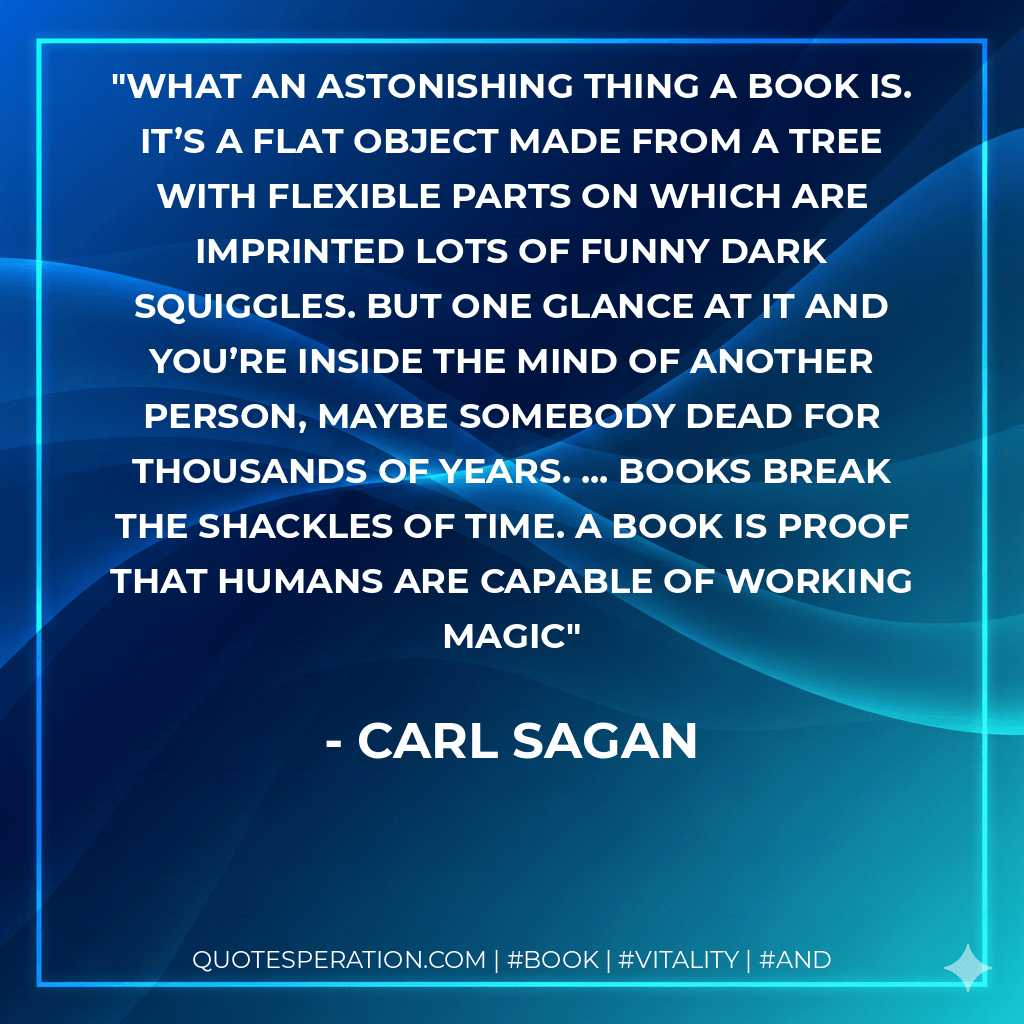 What an astonishing thing a book is. It’s a flat object made from a tree with flexible parts on which are imprinted lots of funny dark squiggles. But one glance at it and you’re inside the mind of another person, maybe somebody dead for thousands of years. ... Books break the shackles of time. A book is proof that humans are capable of working magic - Carl Sagan