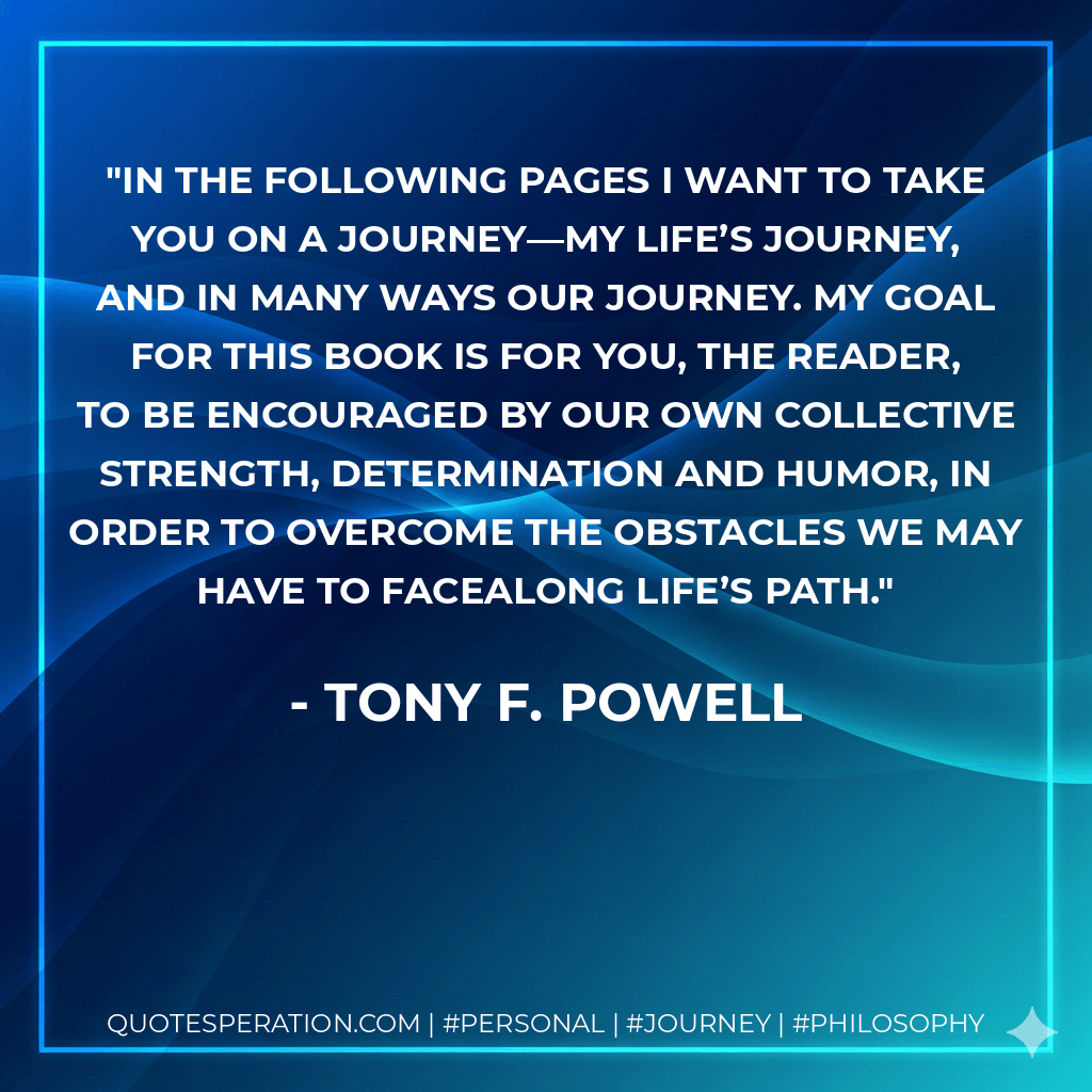 In the following pages I want to take you on a journey—my life’s journey, and in many ways our journey. My goal for this book is for you, the reader, to be encouraged by our own collective strength, determination and humor, in order to overcome the obstacles we may have to facealong life’s path. - Tony F. Powell