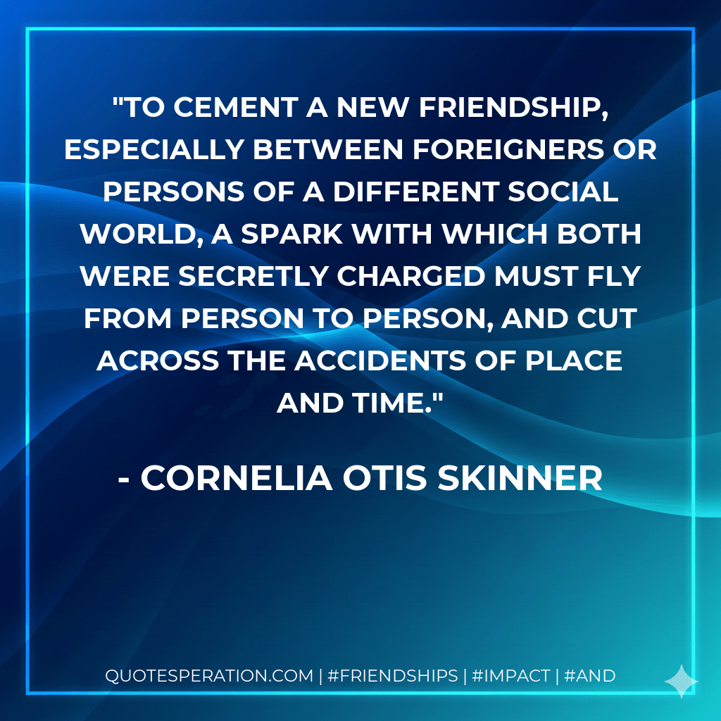 To cement a new friendship, especially between foreigners or persons of a different social world, a spark with which both were secretly charged must fly from person to person, and cut across the accidents of place and time. - Cornelia Otis Skinner