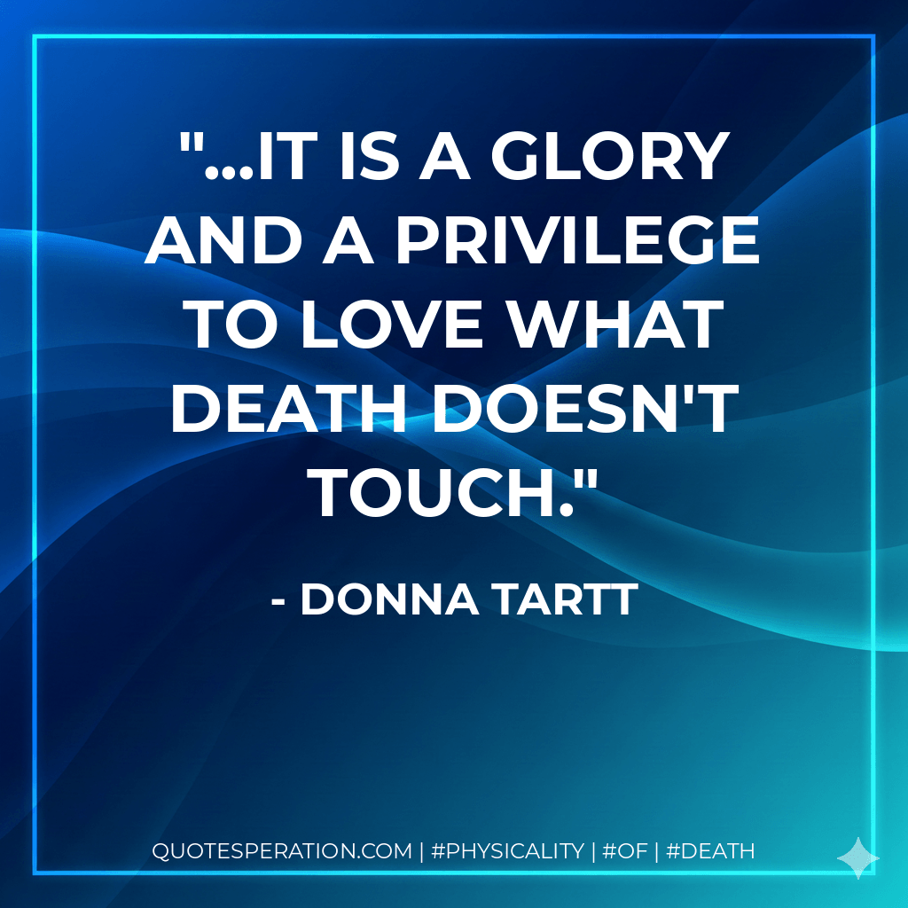 ...it is a glory and a privilege to love what Death doesn't touch. - Donna Tartt
