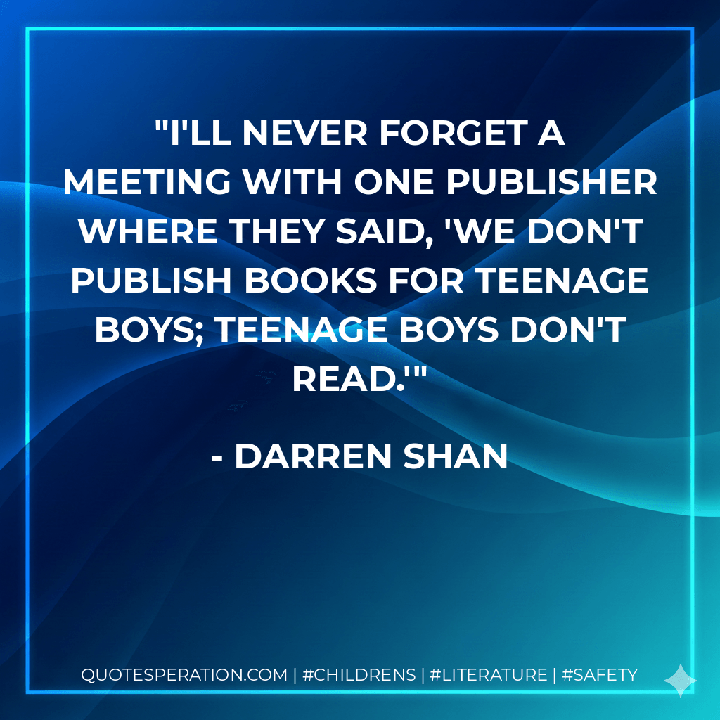 I'll never forget a meeting with one publisher where they said, 'We don't publish books for teenage boys; teenage boys don't read.' - Darren Shan