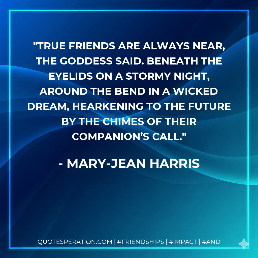 True friends are always near, the Goddess said. Beneath the eyelids on a stormy night, around the bend in a wicked dream, hearkening to the future by the chimes of their companion’s call. - Mary-Jean Harris