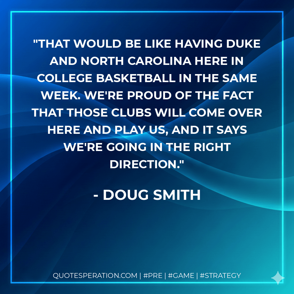 That would be like having Duke and North Carolina here in college basketball in the same week. We're proud of the fact that those clubs will come over here and play us, and it says we're going in the right direction. - Doug Smith