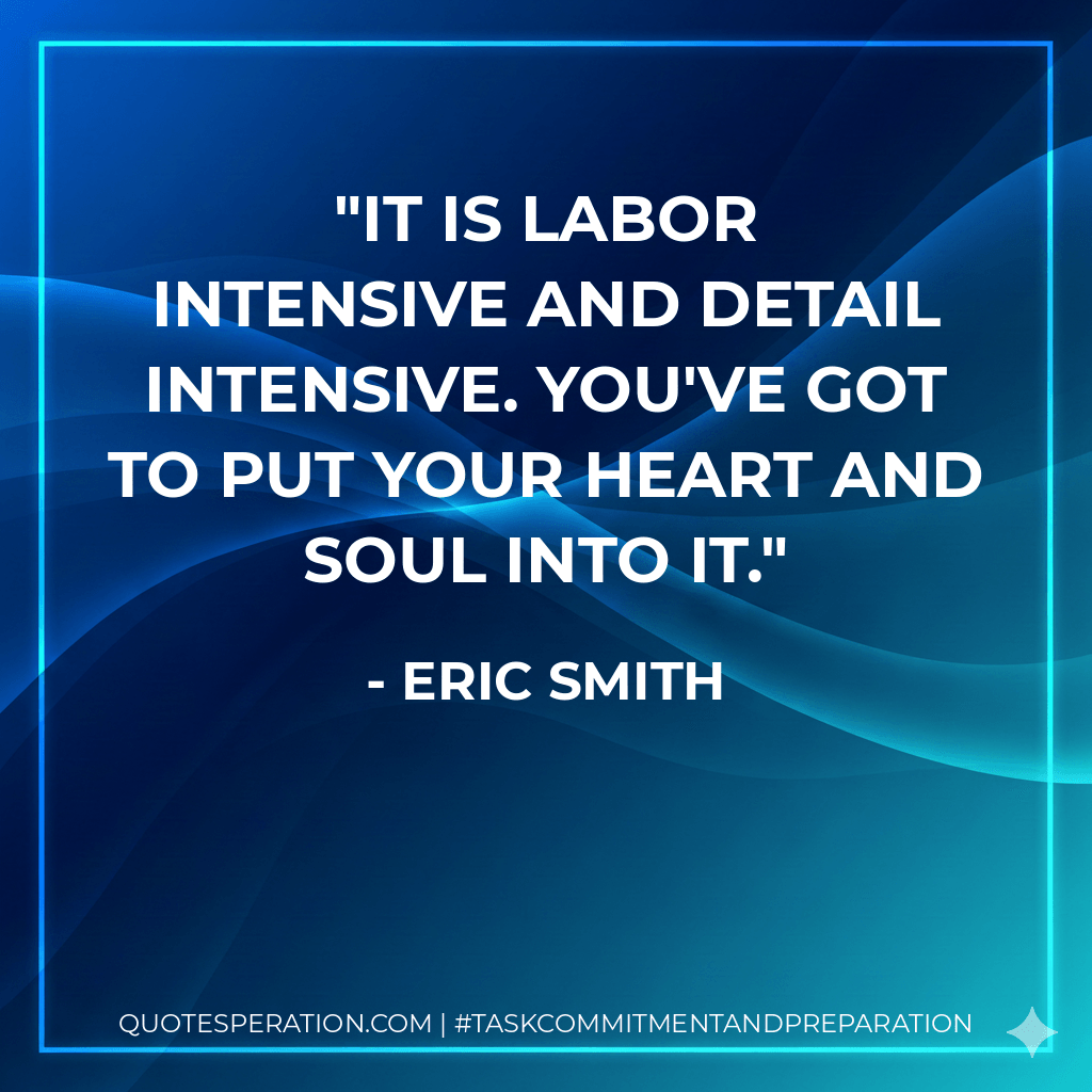 It is labor intensive and detail intensive. You've got to put your heart and soul into it. - Eric Smith