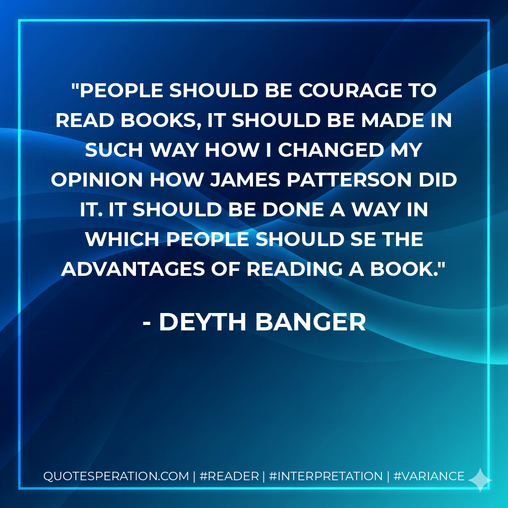 People should be courage to read books, it should be made in such way how I changed my opinion how James Patterson did it. It should be done a way in which people should se the advantages of reading a book. - Deyth Banger