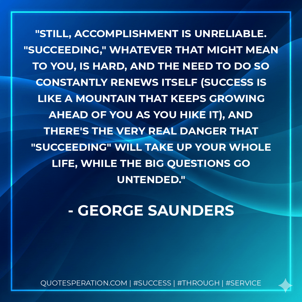 Still, accomplishment is unreliable. "Succeeding," whatever that might mean to you, is hard, and the need to do so constantly renews itself (success is like a mountain that keeps growing ahead of you as you hike it), and there's the very real danger that "succeeding" will take up your whole life, while the big questions go untended. - George Saunders