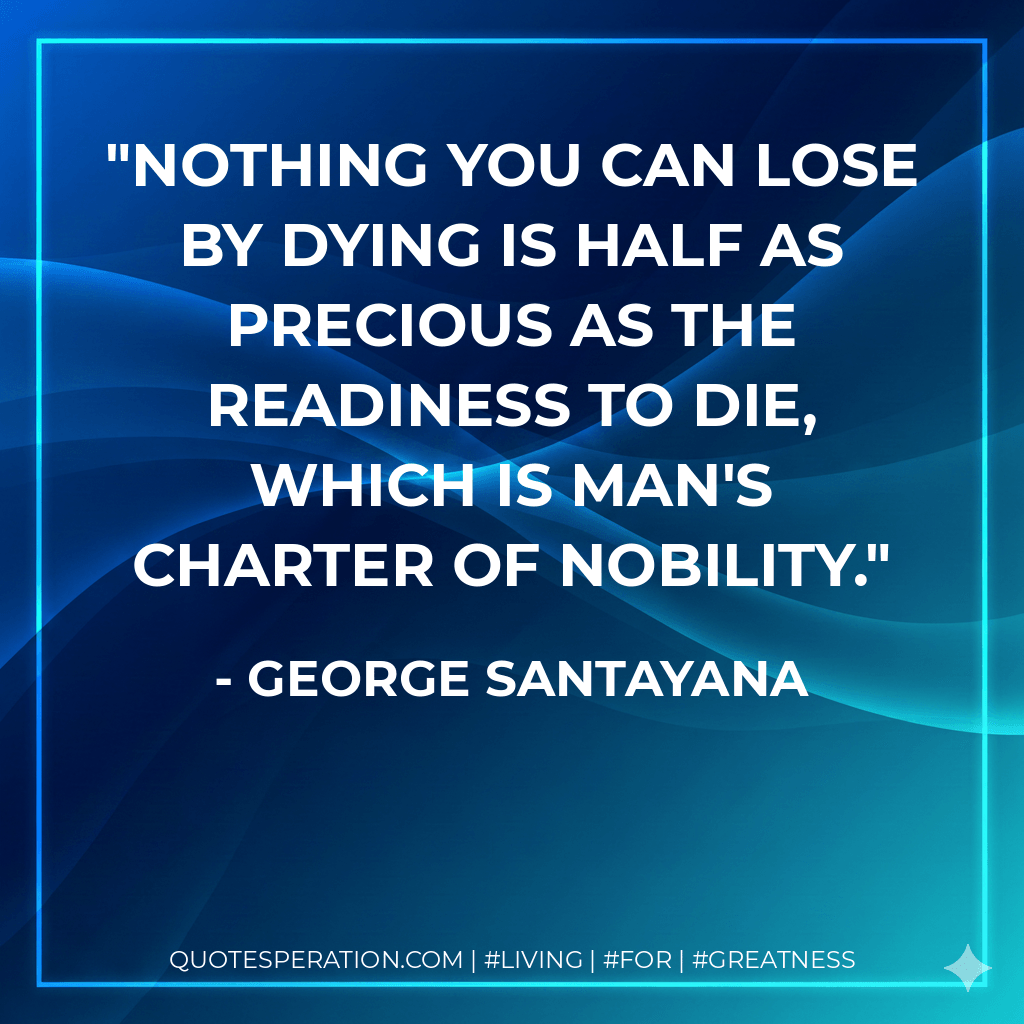 Nothing you can lose by dying is half as precious as the readiness to die, which is man's charter of nobility. - George Santayana