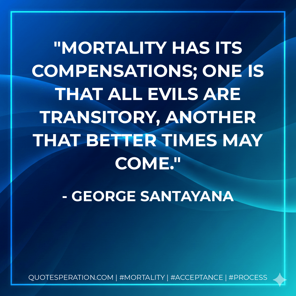 Mortality has its compensations; one is that all evils are transitory, another that better times may come. - George Santayana