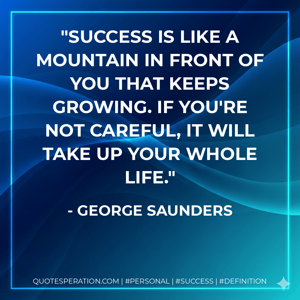 Success is like a mountain in front of you that keeps growing. If you're not careful, it will take up your whole life. - George Saunders