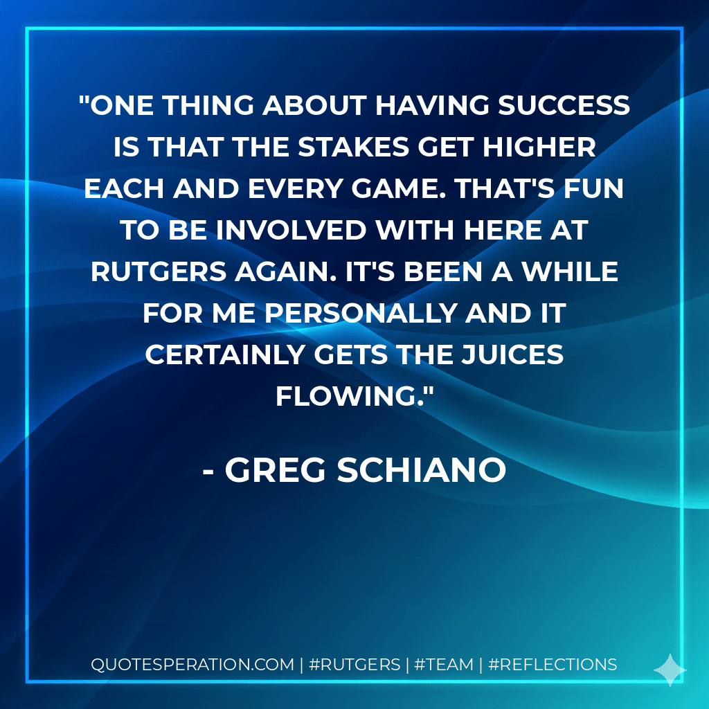 One thing about having success is that the stakes get higher each and every game. That's fun to be involved with here at Rutgers again. It's been a while for me personally and it certainly gets the juices flowing. - Greg Schiano