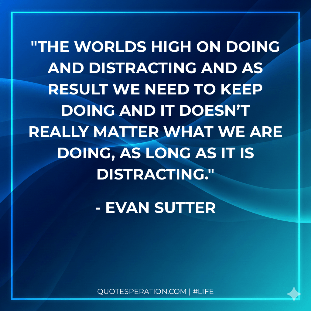 The worlds high on doing and distracting and as result we need to keep doing and it doesn’t really matter what we are doing, as long as it is distracting.