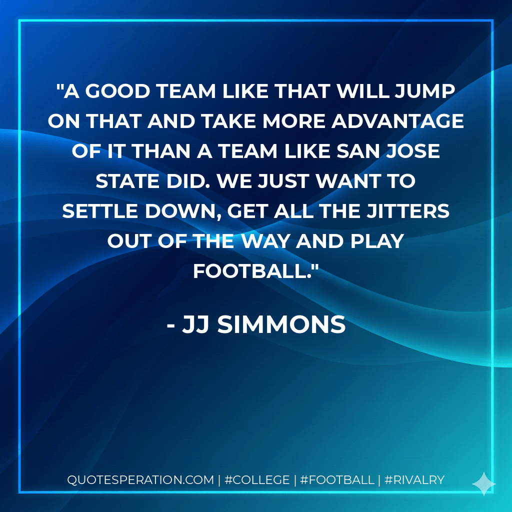 A good team like that will jump on that and take more advantage of it than a team like San Jose State did. We just want to settle down, get all the jitters out of the way and play football. - JJ Simmons