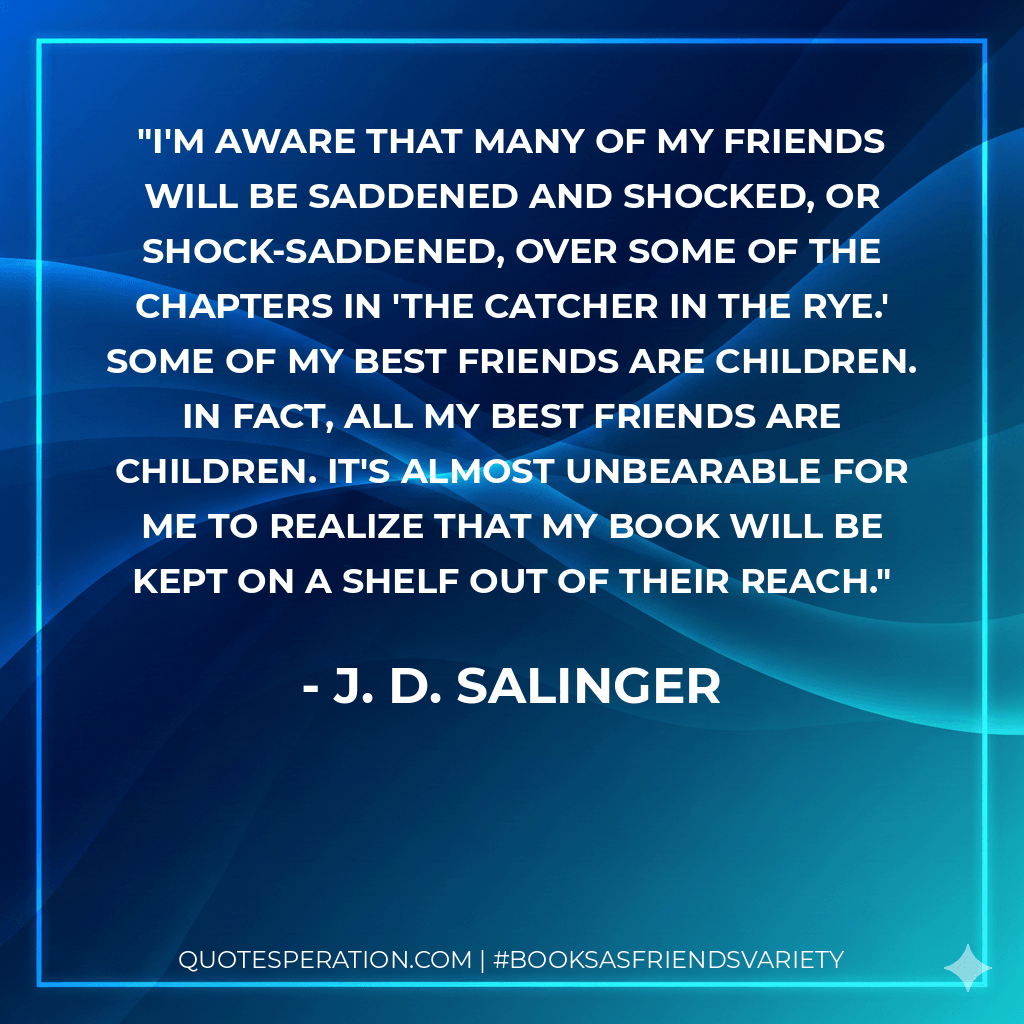 I'm aware that many of my friends will be saddened and shocked, or shock-saddened, over some of the chapters in 'The Catcher In the Rye.' Some of my best friends are children. In fact, all my best friends are children. It's almost unbearable for me to realize that my book will be kept on a shelf out of their reach. - J. D. Salinger