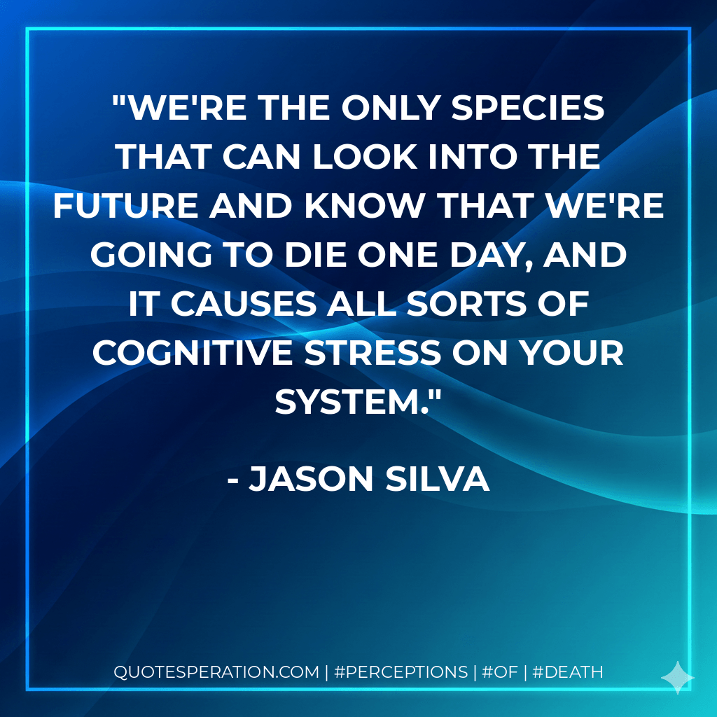 We're the only species that can look into the future and know that we're going to die one day, and it causes all sorts of cognitive stress on your system. - Jason Silva