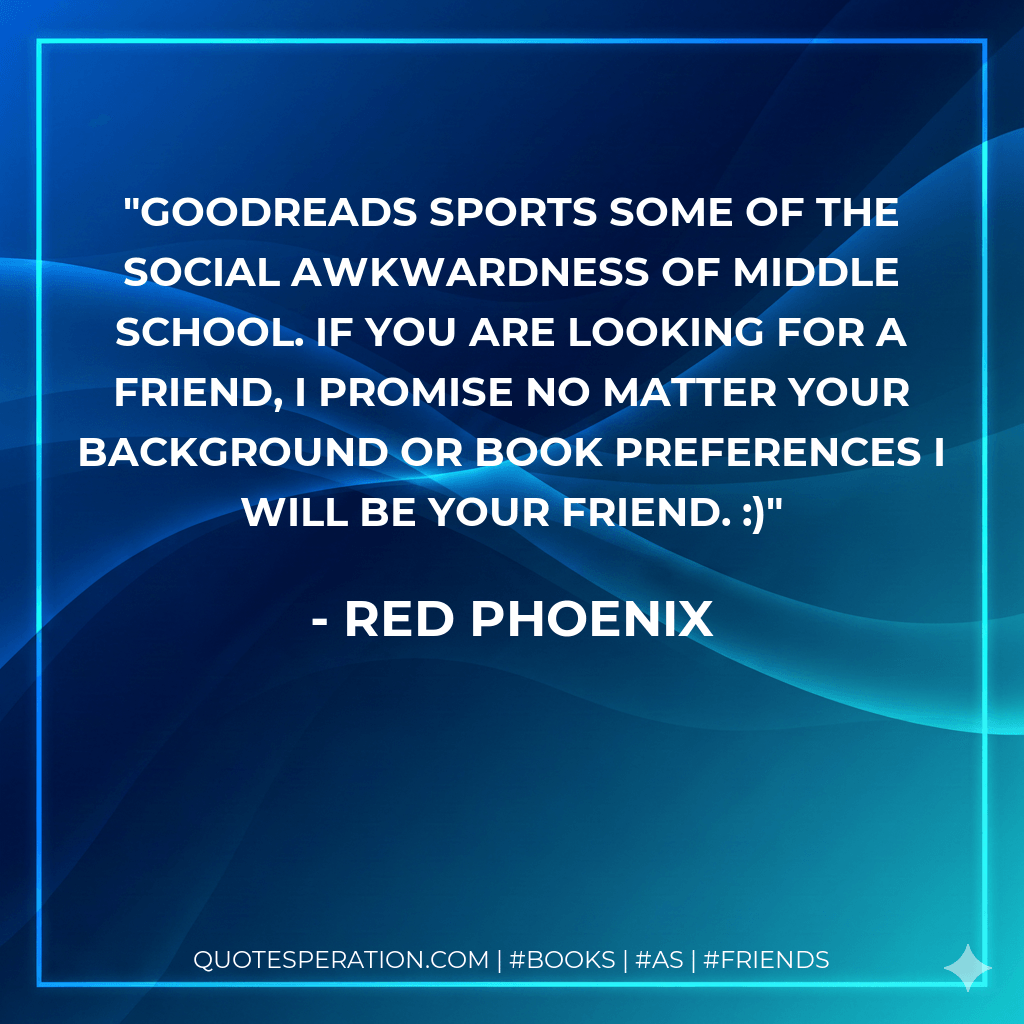 Goodreads sports some of the social awkwardness of middle school. If you are looking for a friend, I promise no matter your background or book preferences I will be your friend. :) - Red Phoenix
