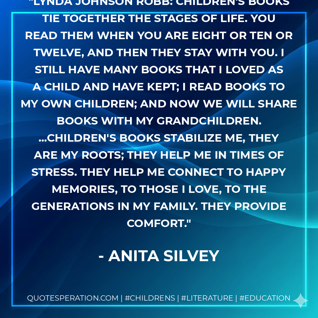 Lynda Johnson Robb: Children's books tie together the stages of life. You read them when you are eight or ten or twelve, and then they stay with you. I still have many books that I loved as a child and have kept; I read books to my own children; and now we will share books with my grandchildren. ...Children's books stabilize me, they are my roots; they help me in times of stress. They help me connect to happy memories, to those I love, to the generations in my family. They provide comfort. - Anita Silvey