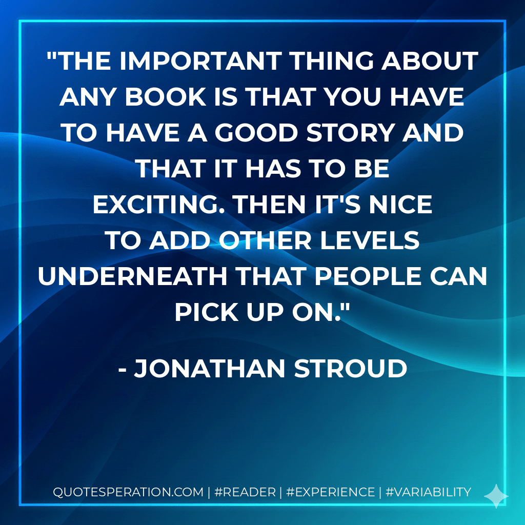 The important thing about any book is that you have to have a good story and that it has to be exciting. Then it's nice to add other levels underneath that people can pick up on. - Jonathan Stroud