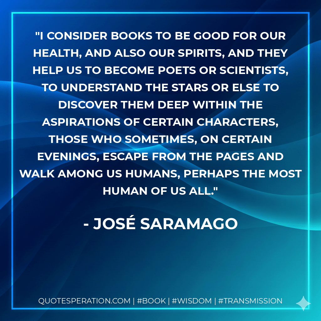 I consider books to be good for our health, and also our spirits, and they help us to become poets or scientists, to understand the stars or else to discover them deep within the aspirations of certain characters, those who sometimes, on certain evenings, escape from the pages and walk among us humans, perhaps the most human of us all. - José Saramago