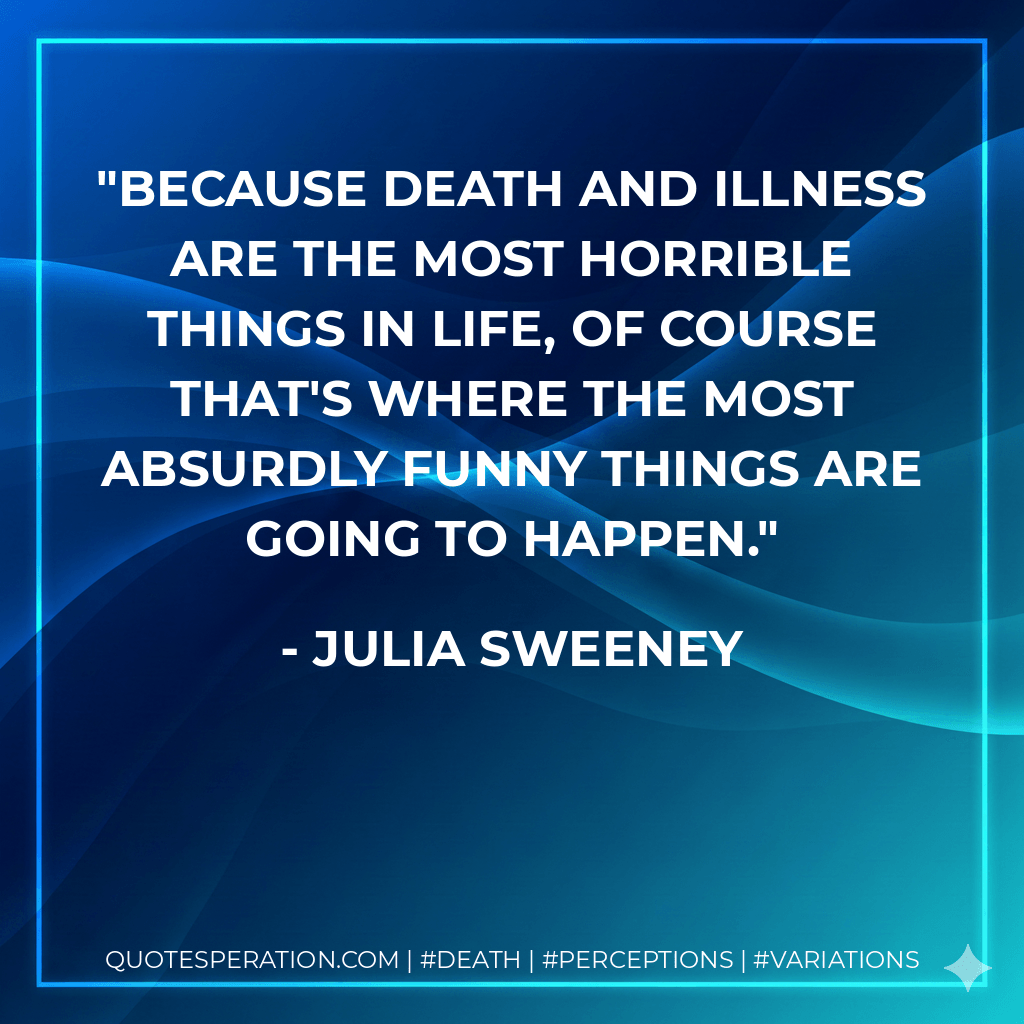 Because death and illness are the most horrible things in life, of course that's where the most absurdly funny things are going to happen. - Julia Sweeney