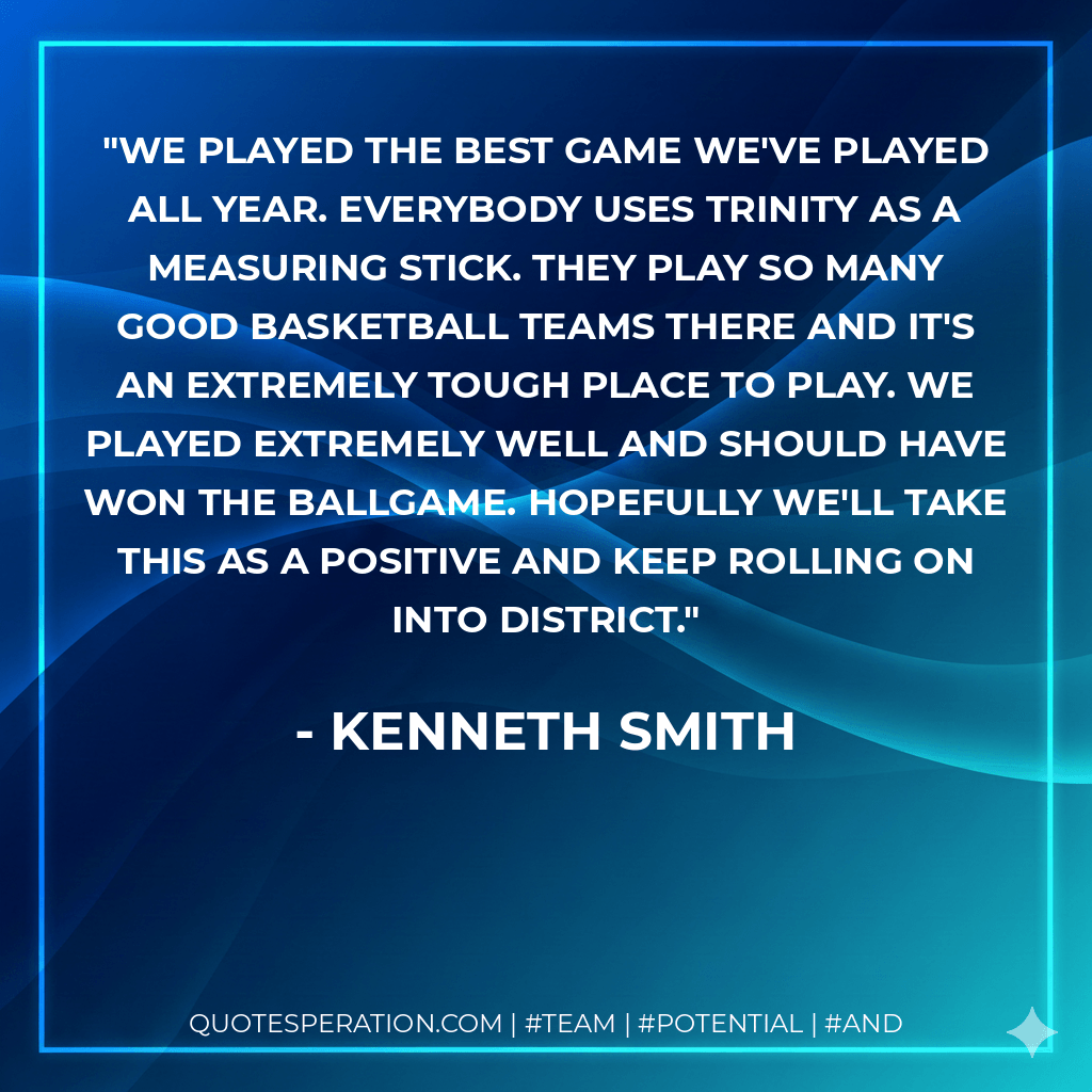 We played the best game we've played all year. Everybody uses Trinity as a measuring stick. They play so many good basketball teams there and it's an extremely tough place to play. We played extremely well and should have won the ballgame. Hopefully we'll take this as a positive and keep rolling on into district. - Kenneth Smith