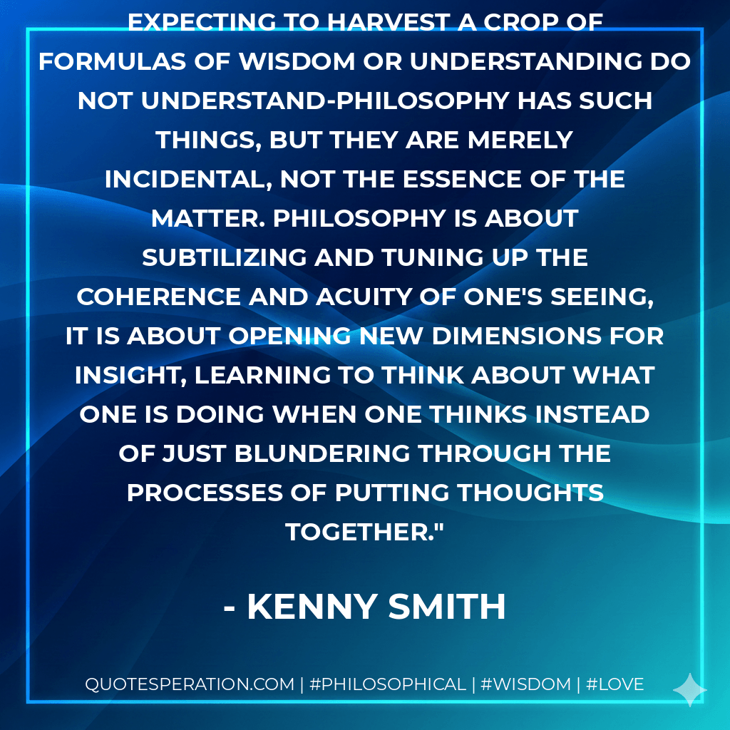 People who turn to philosophy expecting to harvest a crop of formulas of wisdom or understanding do not understand-philosophy has such things, but they are merely incidental, not the essence of the matter. Philosophy is about subtilizing and tuning up the coherence and acuity of one's seeing, it is about opening new dimensions for insight, learning to think about what one is doing when one thinks instead of just blundering through the processes of putting thoughts together. - Kenny Smith